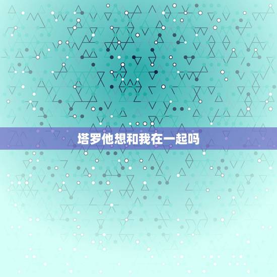 塔罗他想和我在一起吗,塔罗占卜我和他有缘份在一起吗 塔罗他想和我在一起吗,塔罗占卜我和他有缘份在一起吗