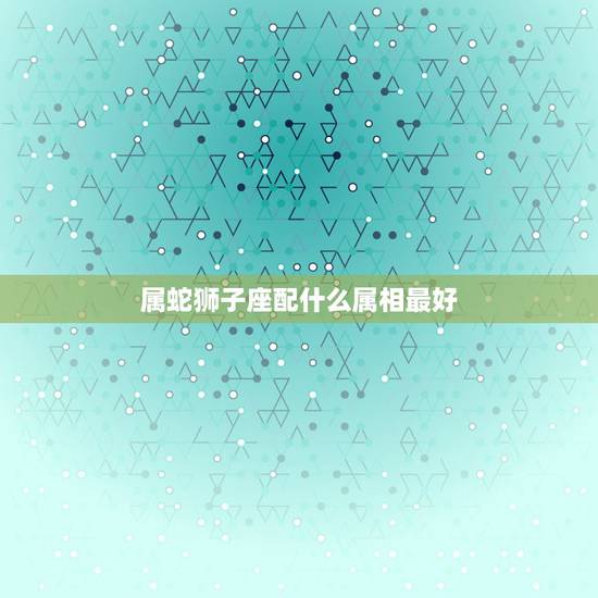 属蛇狮子座配什么属相最好，属蛇狮子座女生和什么属相什么星座男生配