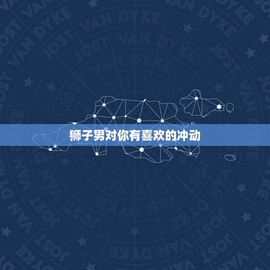 狮子男对你有喜欢的冲动 狮子男开始动情的细节 狮子男对你有喜欢的冲动 狮子男开始动情的细节