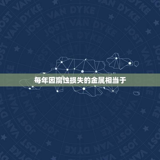 每年因腐蚀损失的金属相当于，金属腐蚀造成什么危害？
