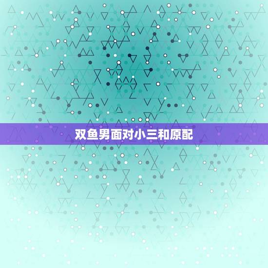 双鱼男面对小三和原配，双鱼座的男生面对新欢和旧爱会选择那个？