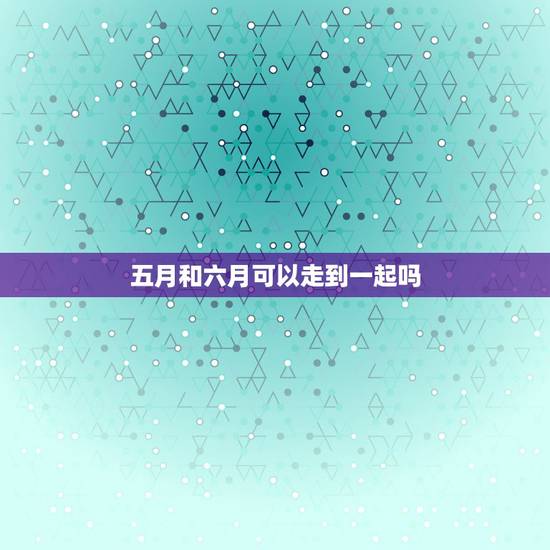 五月和六月可以走到一起吗,六月到七月是什么星座 五月和六月可以走到一起吗,六月到七月是什么星座