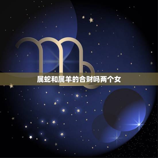 属蛇和属羊的合财吗两个女，属羊男和属蛇男的合财