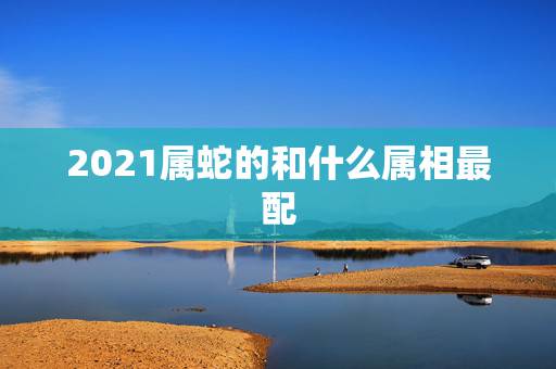 2021属蛇的和什么属相最配,2021年属蛇的幸运色 2021属蛇的和什么属相最配,2021年属蛇的幸运色