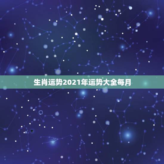 生肖运势2021年运势大全每月,2021年十二生肖每月详解 生肖运势2021年运势大全每月,2021年十二生肖每月详解