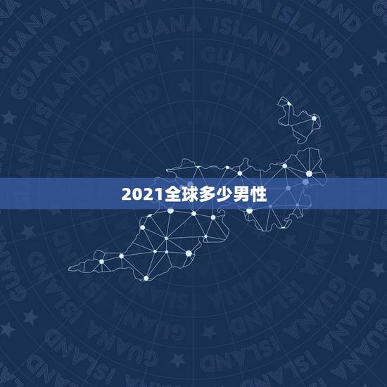 2021全球多少男性，2021年中国超过3000w男光棍儿是真的吗？