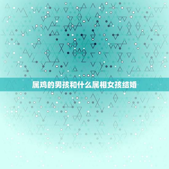 属鸡的男孩和什么属相女孩结婚,属鸡的和什么属相最配 属鸡的男孩和什么属相女孩结婚,属鸡的和什么属相最配
