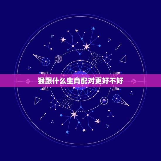 猴跟什么生肖配对更好不好,猴生肖配什么生肖最旺 猴跟什么生肖配对更好不好,猴生肖配什么生肖最旺