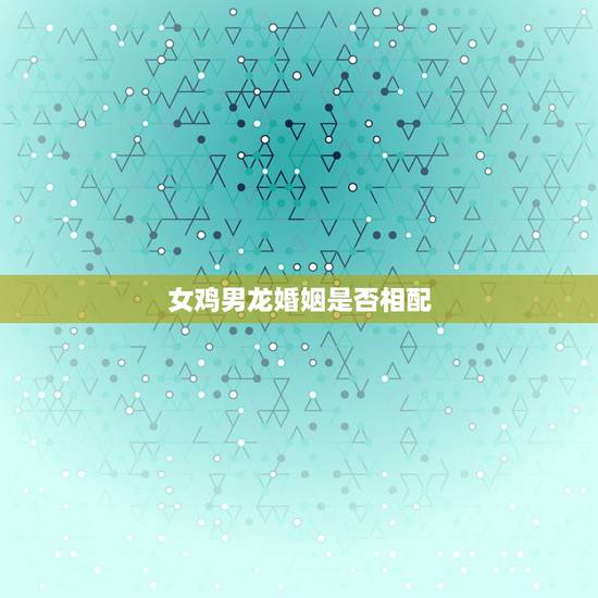 女鸡男龙婚姻是否相配,鸡与龙的婚配合适吗 女鸡男龙婚姻是否相配,鸡与龙的婚配合适吗