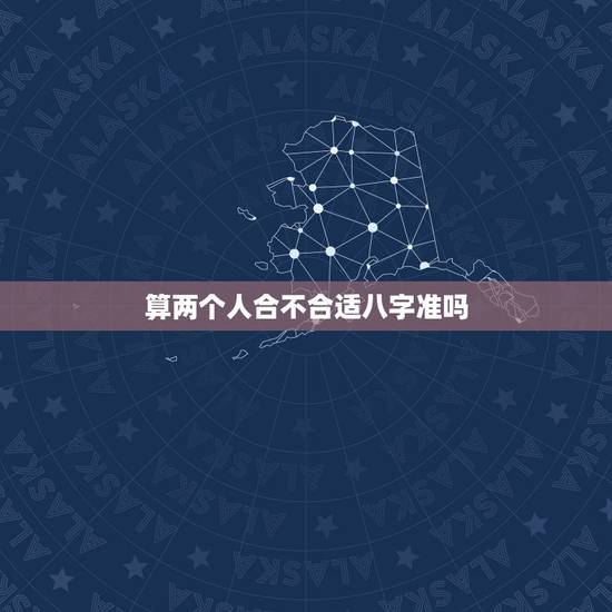 算两个人合不合适八字准吗，算两个人的八字合不合适