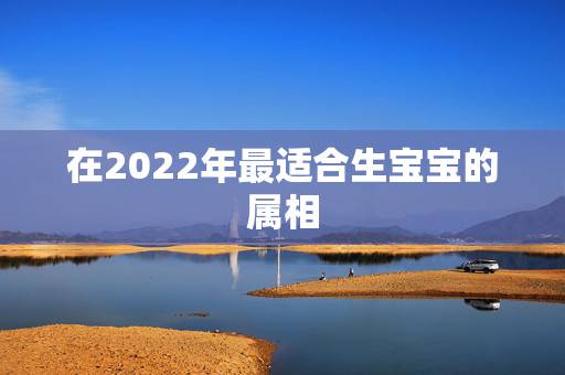 在2022年最适合生宝宝的属相,2022年哪些生肖不适合生孩子 在2022年最适合生宝宝的属相,2022年哪些生肖不适合生孩子