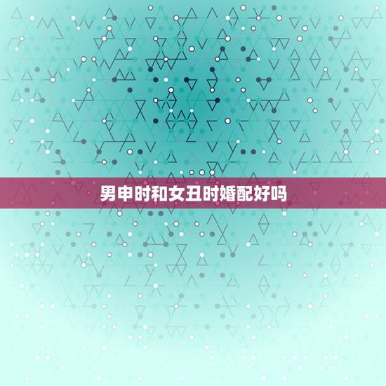 男申时和女丑时婚配好吗,男申时与女亥时夫妻相配吗? 男申时和女丑时婚配好吗,男申时与女亥时夫妻相配吗?