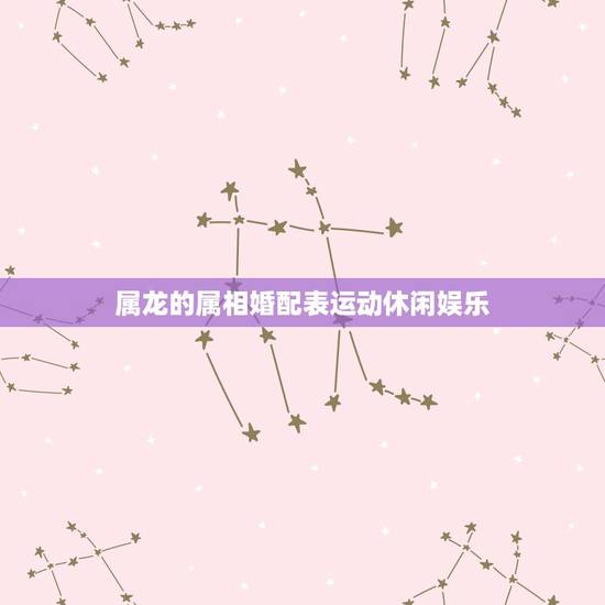 属龙的属相婚配表运动休闲娱乐，属龙人和什么属相不合