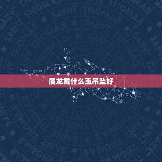 属龙戴什么玉吊坠好,属龙的人带什么吊坠 属龙戴什么玉吊坠好,属龙的人带什么吊坠