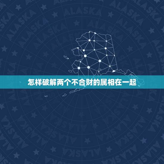 怎样破解两个不合财的属相在一起,属相不合怎么破解 怎样破解两个不合财的属相在一起,属相不合怎么破解