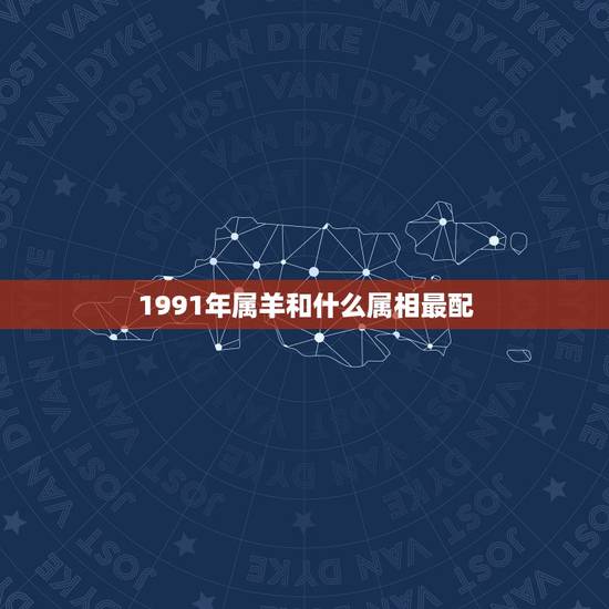 1991年属羊和什么属相最配,1991年属羊的和什么人最好配合 1991年属羊和什么属相最配,1991年属羊的和什么人最好配合