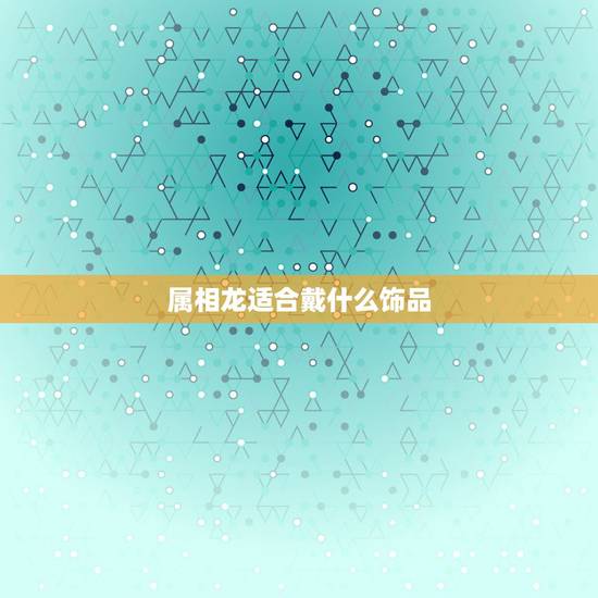 属相龙适合戴什么饰品，属龙的适合戴什么首饰