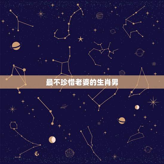 最不珍惜老婆的生肖男,婚姻中最没良心的生肖男 最不珍惜老婆的生肖男,婚姻中最没良心的生肖男