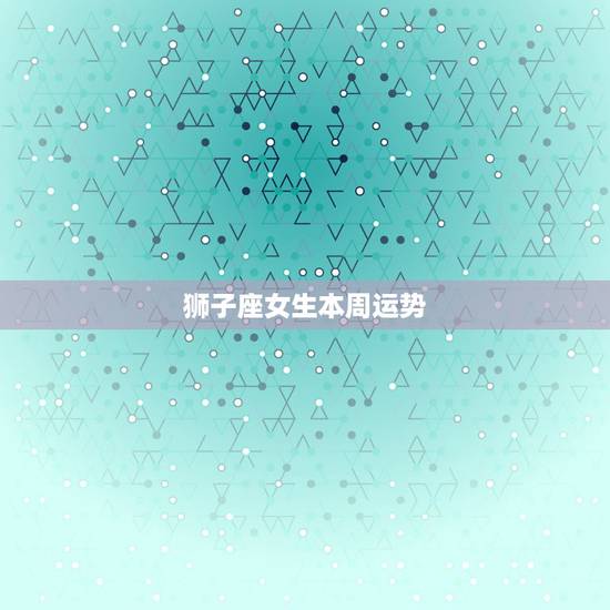 狮子座女生本周运势，狮子座女生明日运势