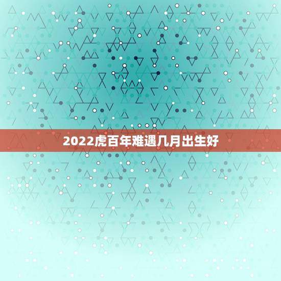 2022虎百年难遇几月出生好，2022虎年几月份出生最好命？