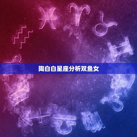陶白白星座分析双鱼女,陶白白在哪里看 陶白白星座分析双鱼女,陶白白在哪里看