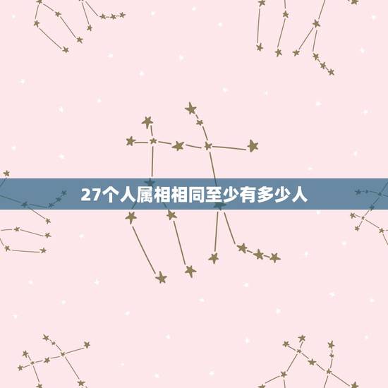 27个人属相相同至少有多少人,37个中国人中至少有几个人的属相相同? 27个人属相相同至少有多少人,37个中国人中至少有几个人的属相相同?