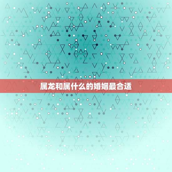 属龙和属什么的婚姻最合适，龙与什么属相相配最好