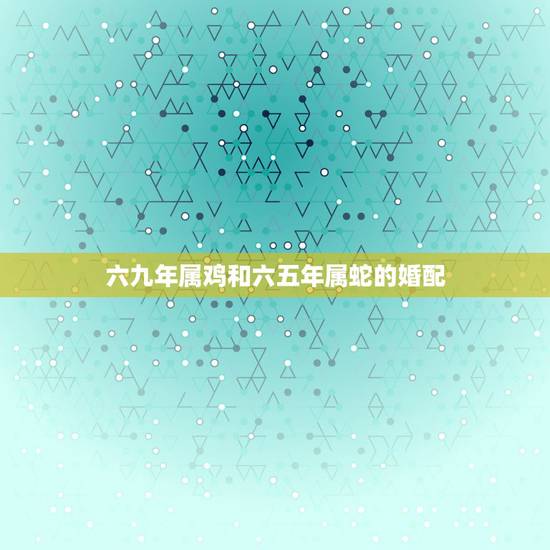 六九年属鸡和六五年属蛇的婚配,65年蛇男和69年鸡女婚姻幸福吗 六九年属鸡和六五年属蛇的婚配,65年蛇男和69年鸡女婚姻幸福吗