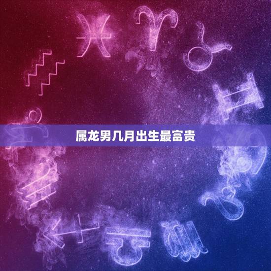 属龙男几月出生最富贵，生肖龙男几月份出生更好