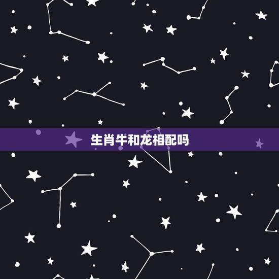生肖牛和龙相配吗,生肖龙和牛属相合不合 生肖牛和龙相配吗,生肖龙和牛属相合不合