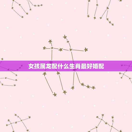 女孩属龙配什么生肖最好婚配,属龙的和什么属相相配 女孩属龙配什么生肖最好婚配,属龙的和什么属相相配