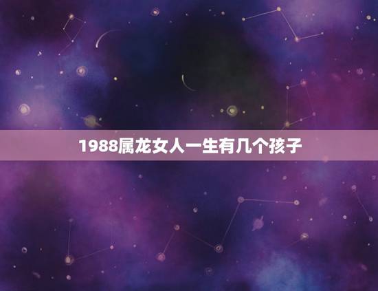 1988属龙女人一生有几个孩子,测1988年属龙女一生有没有女儿? 1988属龙女人一生有几个孩子,测1988年属龙女一生有没有女儿?