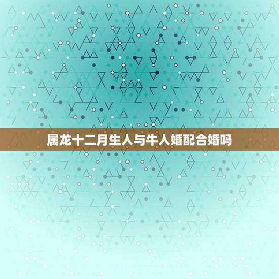 属龙十二月生人与牛人婚配合婚吗,属龙的和属牛的相配吗? 属龙十二月生人与牛人婚配合婚吗,属龙的和属牛的相配吗?