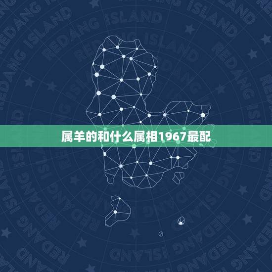 属羊的和什么属相1967最配,67年属羊的属相婚配表 属羊的和什么属相1967最配,67年属羊的属相婚配表