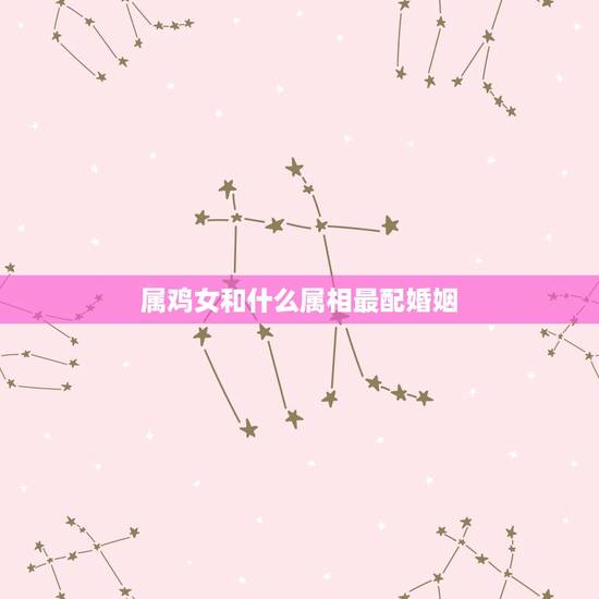 属鸡女和什么属相最配婚姻，鸡女相合的属相