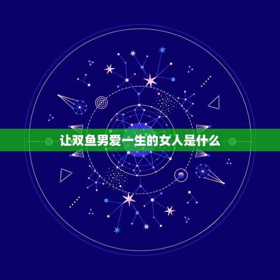 让双鱼男爱一生的女人是什么，双鱼男死心塌地爱的星座女