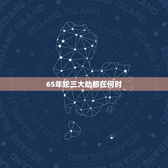 65年蛇三大劫都在何时,77年属蛇劫在什么时候 65年蛇三大劫都在何时,77年属蛇劫在什么时候