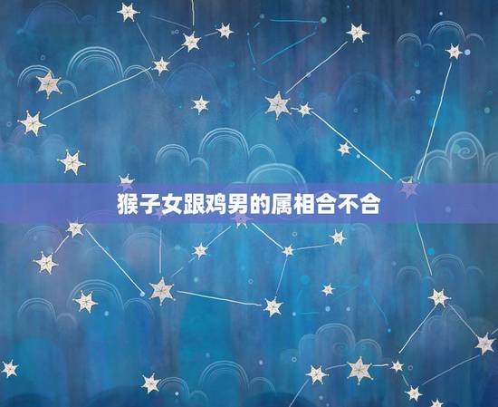 猴子女跟鸡男的属相合不合，属鸡的和属猴的配吗？女属鸡和男属猴配吗？