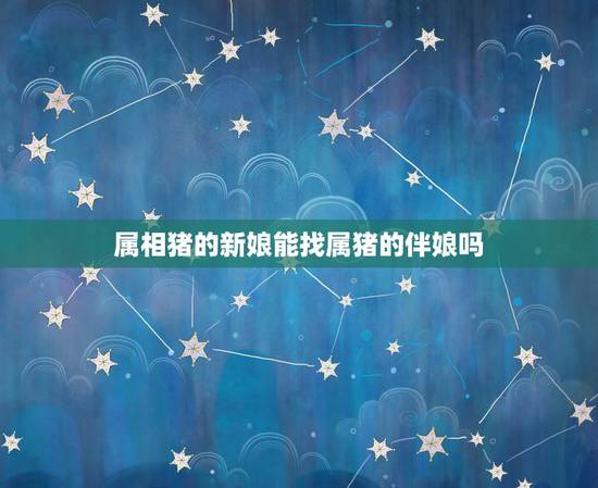属相猪的新娘能找属猪的伴娘吗，今年结婚，新娘属猪，伴娘是否可以属鼠