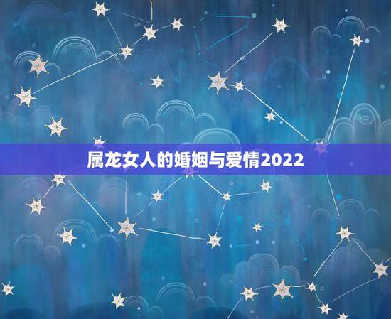 属龙女人的婚姻与爱情2022，生肖龙2022桃花运