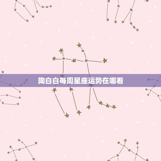 陶白白每周星座运势在哪看,如何查看每日星座运势 陶白白每周星座运势在哪看,如何查看每日星座运势