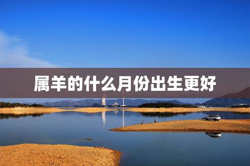属羊的什么月份出生更好,属鼠的什么月份出生更好 属羊的什么月份出生更好,属鼠的什么月份出生更好