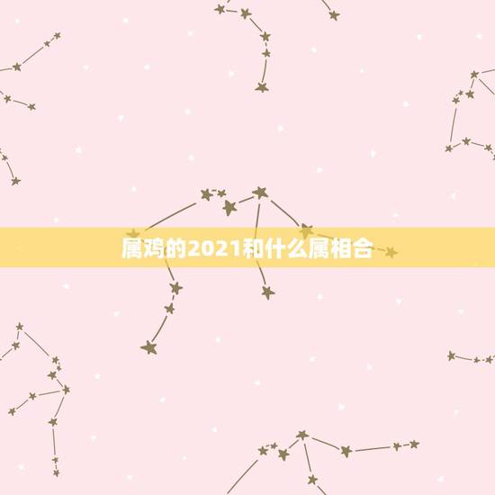 属鸡的2021和什么属相合，属鸡的今年多大了2021