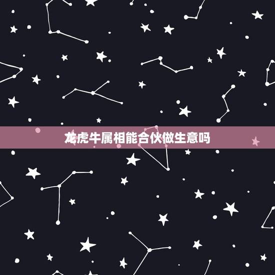 龙虎牛属相能合伙做生意吗,属龙跟属牛一起做生意有没有什么冲突 龙虎牛属相能合伙做生意吗,属龙跟属牛一起做生意有没有什么冲突
