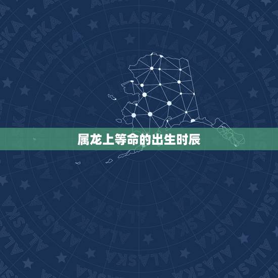 属龙上等命的出生时辰，哪几日出生上等命