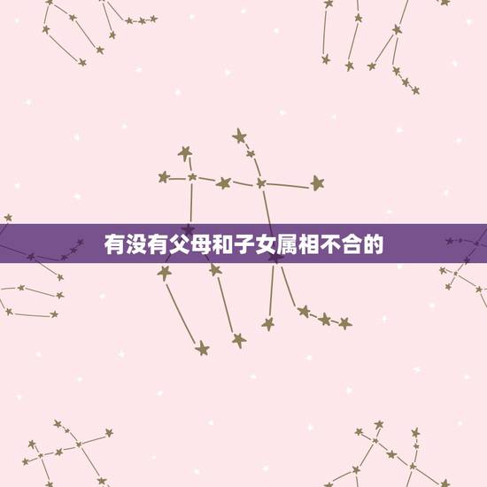有没有父母和子女属相不合的,孩子的属相和父母的属相有联系吗 有没有父母和子女属相不合的,孩子的属相和父母的属相有联系吗