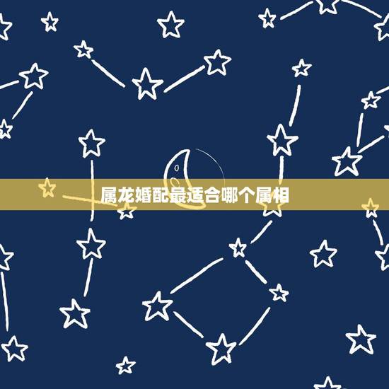 属龙婚配最适合哪个属相,属相婚配女的属龙和什么属相最好 属龙婚配最适合哪个属相,属相婚配女的属龙和什么属相最好
