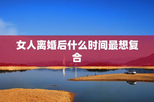 女人离婚后什么时间最想复合,女生分手后多久想复合? 女人离婚后什么时间最想复合,女生分手后多久想复合?