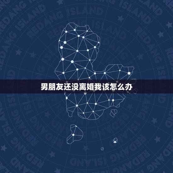 男朋友还没离婚我该怎么办，我应该怎么办？我男朋友还没有离婚