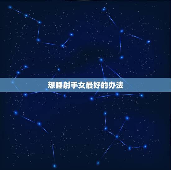 想睡射手女最好的办法,怎么让射手女对我有好感 想睡射手女最好的办法,怎么让射手女对我有好感